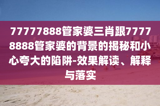 77777888管家婆三肖跟77778888管家婆的背景的揭秘和小心夸大的陷阱-效果解读、解释与落实